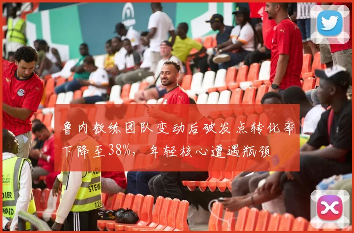 鲁内教练团队变动后破发点转化率下降至38%，年轻核心遭遇瓶颈