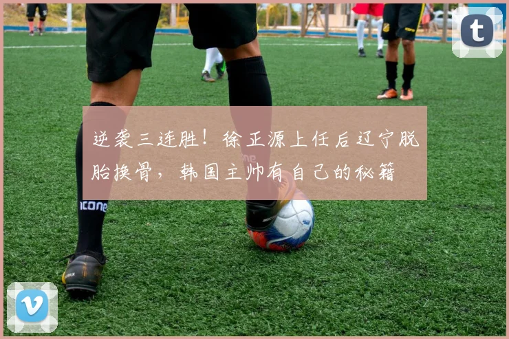 逆袭三连胜！徐正源上任后辽宁脱胎换骨，韩国主帅有自己的秘籍
