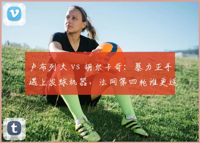 卢布列夫 vs 胡尔卡奇:暴力正手遇上发球机器,法网第四轮谁更适应红土节奏