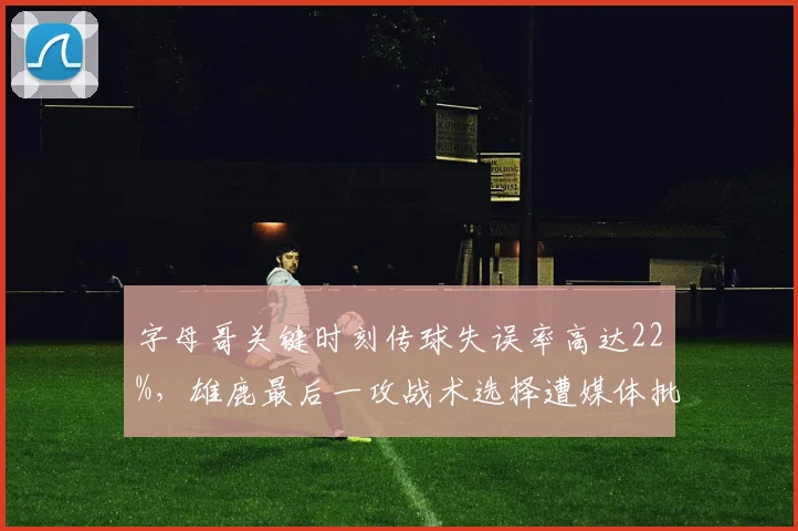 字母哥关键时刻传球失误率高达22%，雄鹿最后一攻战术选择遭媒体批判